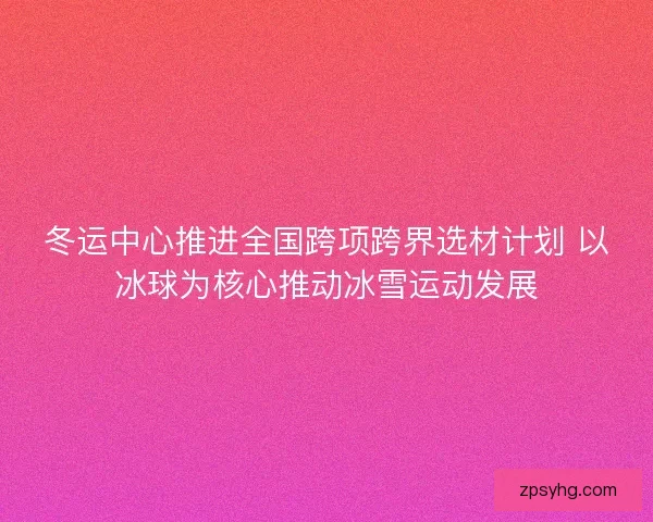 冬运中心推进全国跨项跨界选材计划 以冰球为核心推动冰雪运动发展