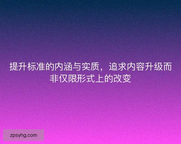 提升标准的内涵与实质，追求内容升级而非仅限形式上的改变