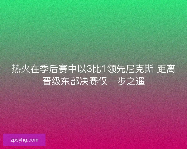 热火在季后赛中以3比1领先尼克斯 距离晋级东部决赛仅一步之遥