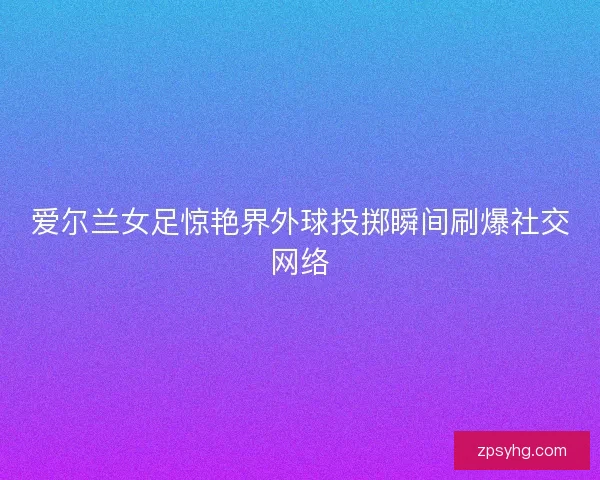 爱尔兰女足惊艳界外球投掷瞬间刷爆社交网络