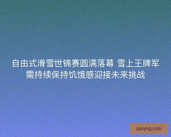自由式滑雪世锦赛圆满落幕 雪上王牌军需持续保持饥饿感迎接未来挑战
