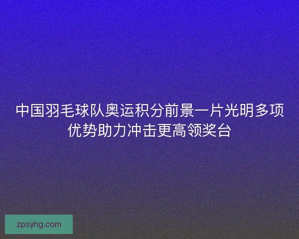 中国羽毛球队奥运积分前景一片光明多项优势助力冲击更高领奖台